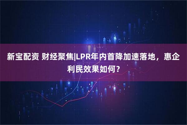 新宝配资 财经聚焦|LPR年内首降加速落地，惠企利民效果如何？