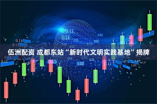 伍洲配资 成都东站“新时代文明实践基地”揭牌