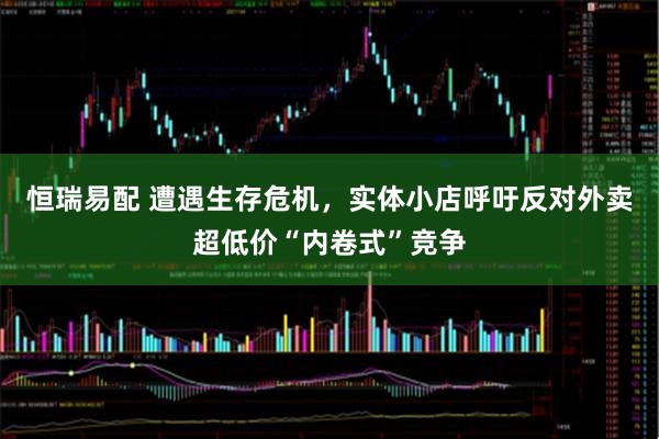 恒瑞易配 遭遇生存危机，实体小店呼吁反对外卖超低价“内卷式”竞争