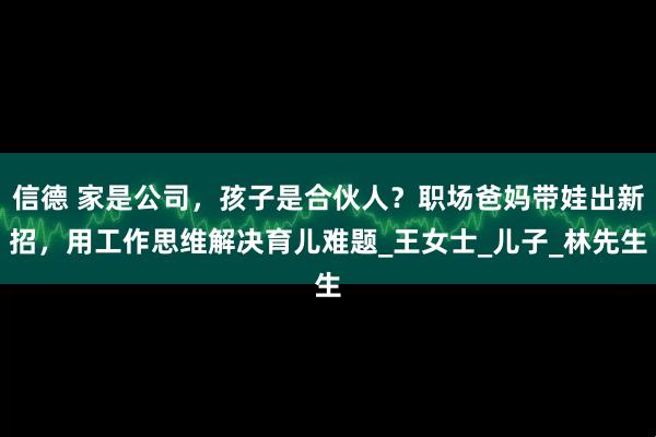 信德 家是公司，孩子是合伙人？职场爸妈带娃出新招，用工作思维解决育儿难题_王女士_儿子_林先生