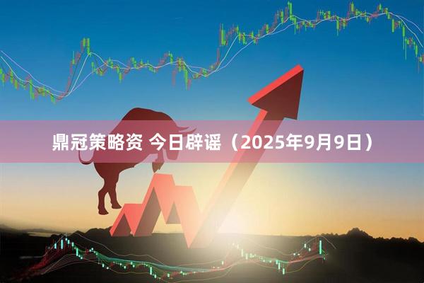 鼎冠策略资 今日辟谣（2025年9月9日）