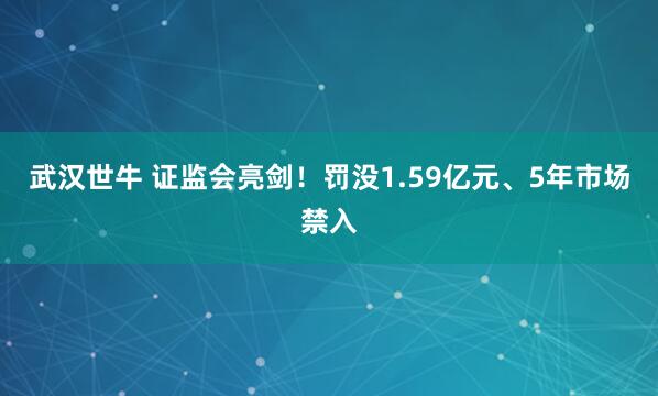 武汉世牛 证监会亮剑！罚没1.59亿元、5年市场禁入