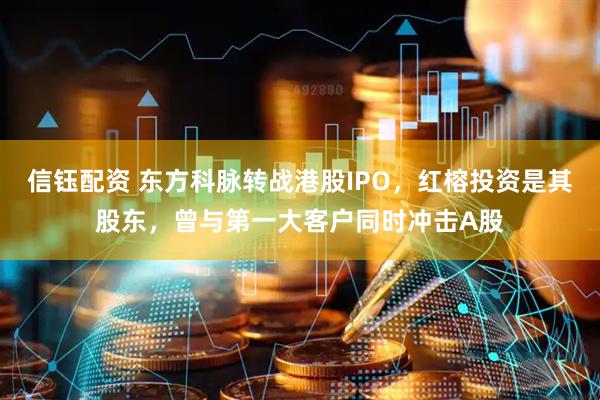 信钰配资 东方科脉转战港股IPO，红榕投资是其股东，曾与第一大客户同时冲击A股