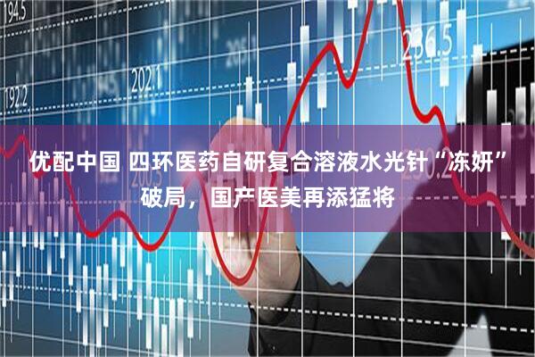 优配中国 四环医药自研复合溶液水光针“冻妍”破局，国产医美再添猛将