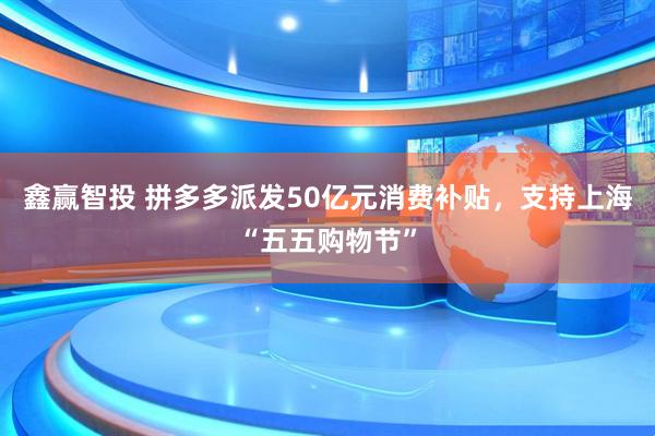 鑫赢智投 拼多多派发50亿元消费补贴，支持上海“五五购物节”
