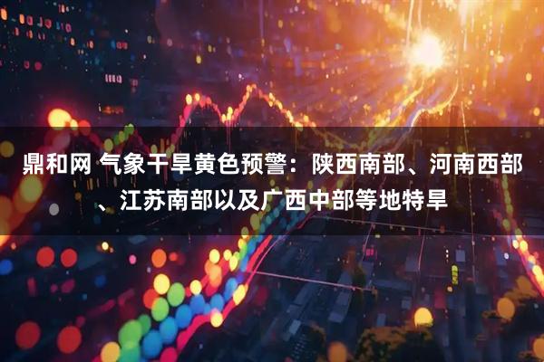 鼎和网 气象干旱黄色预警：陕西南部、河南西部、江苏南部以及广西中部等地特旱