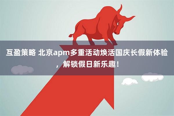 互盈策略 北京apm多重活动焕活国庆长假新体验，解锁假日新乐趣！