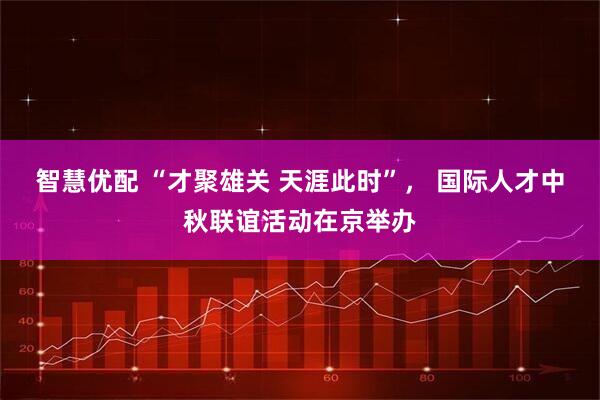 智慧优配 “才聚雄关 天涯此时”， 国际人才中秋联谊活动在京举办