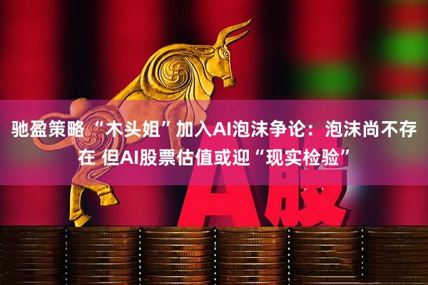 驰盈策略 “木头姐”加入AI泡沫争论：泡沫尚不存在 但AI股票估值或迎“现实检验”