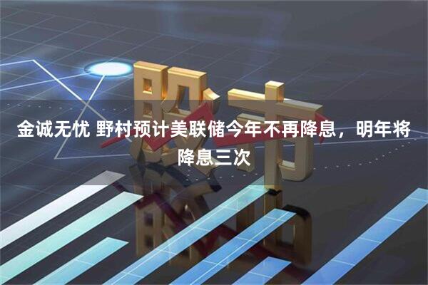 金诚无忧 野村预计美联储今年不再降息，明年将降息三次