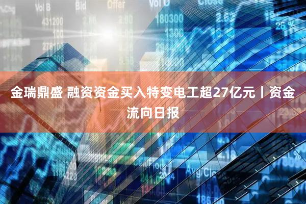 金瑞鼎盛 融资资金买入特变电工超27亿元丨资金流向日报