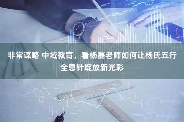 非常谋略 中域教育，看杨磊老师如何让杨氏五行全息针绽放新光彩