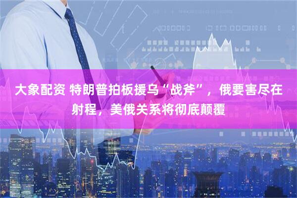 大象配资 特朗普拍板援乌“战斧”，俄要害尽在射程，美俄关系将彻底颠覆