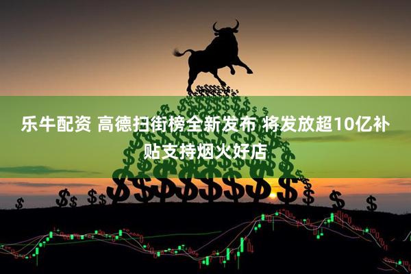 乐牛配资 高德扫街榜全新发布 将发放超10亿补贴支持烟火好店
