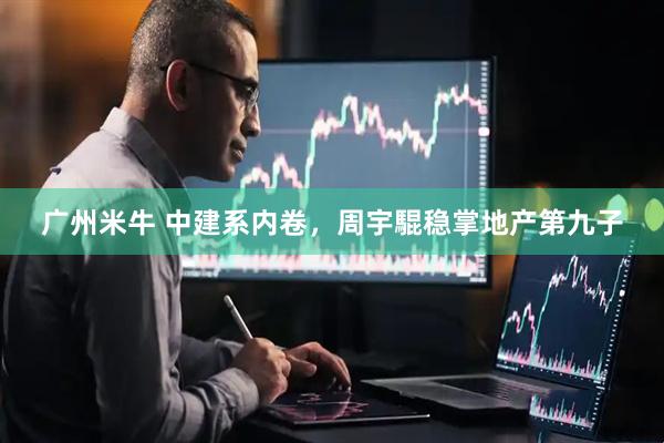 广州米牛 中建系内卷，周宇騉稳掌地产第九子